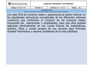 GUIÓN DE CONTENIDO Y ACTIVIDADES
Código: DO-UD-F-004 Versión: 01 Emisión: 28- 11- 2016 Página __ de __
INTRODUCCIÓN
Registrar la descripción de la temática del contenido y su finalidad en el proceso de aprendizaje.
Con este OVA de números reales y operaciones se quiere reforzar en
los estudiantes estructuras conceptuales de los diferentes sistemas
numéricos que conforman el conjunto de los números reales,
incluyendo las operaciones y propiedades, para que ellos puedan
aplicarlas efectivamente en sus cursos futuros de matemáticas,
química, física y cursos propios de sus carreras para formular,
modelar fenómenos y resolver problemas de la vida cotidiana.
 