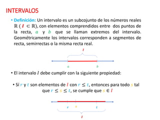 INTERVALOS
• Definición: Un intervalo es un subcojunto de los números reales
ℝ ( 𝑰 ⊂ ℝ), con elementos comprendidos entre dos puntos de
la recta, 𝑎 y 𝑏 que se llaman extremos del intervalo.
Geométricamente los intervalos corresponden a segmentos de
recta, semirrectas o la misma recta real.
• El intervalo 𝐼 debe cumplir con la siguiente propiedad:
• Sí 𝑟 y 𝑡 son elementos de 𝐼 con 𝑟 ≤ 𝑡, entonces para todo 𝑠 tal
que 𝑟 ≤ 𝑠 ≤ 𝑡, se cumple que 𝑠 ∈ 𝐼
𝒓 𝒕
𝒔
𝑰
𝑎 𝑏
𝑰
 