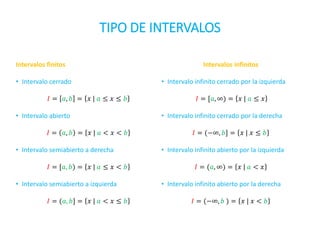 TIPO DE INTERVALOS
Intervalos finitos
• Intervalo cerrado
𝐼 = 𝑎, 𝑏 = 𝑥 | 𝑎 ≤ 𝑥 ≤ 𝑏
• Intervalo abierto
𝐼 = 𝑎, 𝑏 = 𝑥 | 𝑎 < 𝑥 < 𝑏
• Intervalo semiabierto a derecha
𝐼 = [𝑎, 𝑏) = 𝑥 | 𝑎 ≤ 𝑥 < 𝑏
• Intervalo semiabierto a izquierda
𝐼 = (𝑎, 𝑏] = 𝑥 | 𝑎 < 𝑥 ≤ 𝑏
Intervalos infinitos
• Intervalo infinito cerrado por la izquierda
𝐼 = [𝑎, ∞) = 𝑥 | 𝑎 ≤ 𝑥
• Intervalo infinito cerrado por la derecha
𝐼 = (−∞, 𝑏] = 𝑥 | 𝑥 ≤ 𝑏
• Intervalo infinito abierto por la izquierda
𝐼 = (𝑎, ∞) = 𝑥 | 𝑎 < 𝑥
• Intervalo infinito abierto por la derecha
𝐼 = (−∞, 𝑏 ) = 𝑥 | 𝑥 < 𝑏
 