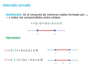Intervalo cerrado
• Definición: Es el conjunto de números reales formado por 𝑎,
𝑏 y todos los comprendidos entre ambos.
𝐼 = 𝑎, 𝑏 = 𝑥 | 𝑎 ≤ 𝑥 ≤ 𝑏
• Ejemplos:
• 𝐼 = 2, 9 = 𝑥 | 2 ≤ 𝑥 ≤ 9
• 𝐼 = −3, 3 = 𝑥 | − 3 ≤ 𝑥 ≤ 3
𝑎 𝑏
2 9
−3 3
0
 