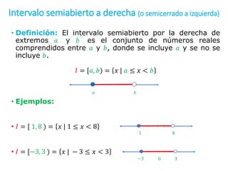 Intervalo semiabierto a derecha (o semicerrado a izquierda)
• Definición: El intervalo semiabierto por la derecha de
extremos 𝑎 y 𝑏 es el conjunto de números reales
comprendidos entre 𝑎 y 𝑏, donde se incluye 𝑎 y se no se
incluye 𝑏.
𝐼 = [𝑎, 𝑏) = 𝑥 | 𝑎 ≤ 𝑥 < 𝑏
• Ejemplos:
• 𝐼 = [ 1, 8 ) = 𝑥 | 1 ≤ 𝑥 < 8
• 𝐼 = [−3, 3 ) = 𝑥 | − 3 ≤ 𝑥 < 3
𝑎 𝑏
1 8
−3 3
0
 