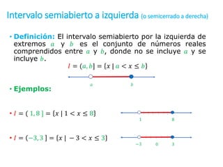 Intervalo semiabierto a izquierda (o semicerrado a derecha)
• Definición: El intervalo semiabierto por la izquierda de
extremos 𝑎 y 𝑏 es el conjunto de números reales
comprendidos entre 𝑎 y 𝑏, donde no se incluye 𝑎 y se
incluye 𝑏.
𝐼 = (𝑎, 𝑏] = 𝑥 | 𝑎 < 𝑥 ≤ 𝑏
• Ejemplos:
• 𝐼 = ( 1, 8 ] = 𝑥 | 1 < 𝑥 ≤ 8
• 𝐼 = −3, 3 = 𝑥 | − 3 < 𝑥 ≤ 3
𝑎 𝑏
1 8
−3 3
0
 