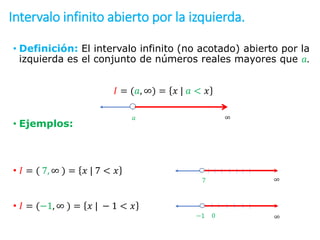 Intervalo infinito abierto por la izquierda.
• Definición: El intervalo infinito (no acotado) abierto por la
izquierda es el conjunto de números reales mayores que 𝑎.
𝐼 = (𝑎, ∞) = 𝑥 | 𝑎 < 𝑥
• Ejemplos:
• 𝐼 = ( 7, ∞ ) = 𝑥 | 7 < 𝑥
• 𝐼 = (−1, ∞ ) = 𝑥 | − 1 < 𝑥
7 ∞
−1 ∞
0
𝑎 ∞
 