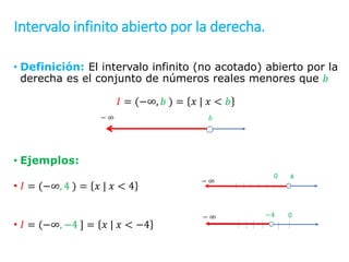 Intervalo infinito abierto por la derecha.
• Definición: El intervalo infinito (no acotado) abierto por la
derecha es el conjunto de números reales menores que 𝑏
𝐼 = (−∞, 𝑏 ) = 𝑥 | 𝑥 < 𝑏
• Ejemplos:
• 𝐼 = (−∞, 4 ) = 𝑥 | 𝑥 < 4
• 𝐼 = (−∞, −4 ] = 𝑥 | 𝑥 < −4
𝑏
∞
−
0
∞
− −4
4
∞
− 0
 