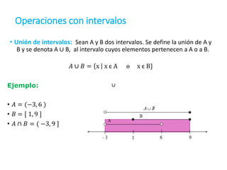 Operaciones con intervalos
• Unión de intervalos: Sean A y B dos intervalos. Se define la unión de A y
B y se denota A ∪ B, al intervalo cuyos elementos pertenecen a A o a B.
𝐴 ∪ 𝐵 = x x є A o x є B}
Ejemplo:
• 𝐴 = (−3, 6 )
• 𝐵 = [ 1, 9 ]
• 𝐴 ∩ 𝐵 = ( −3, 9 ]
∪
 