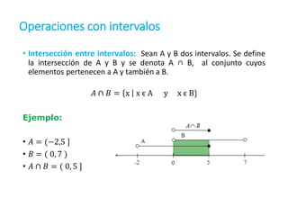 Operaciones con intervalos
• Intersección entre intervalos: Sean A y B dos intervalos. Se define
la intersección de A y B y se denota A ∩ B, al conjunto cuyos
elementos pertenecen a A y también a B.
𝐴 ∩ 𝐵 = x x є A y x є B}
Ejemplo:
• 𝐴 = (−2,5 ]
• 𝐵 = ( 0, 7 )
• 𝐴 ∩ 𝐵 = ( 0, 5 ]
 