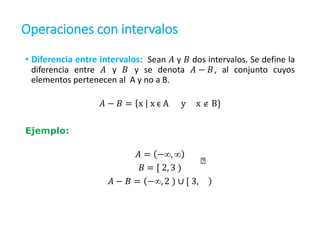 Operaciones con intervalos
• Diferencia entre intervalos: Sean 𝐴 y 𝐵 dos intervalos. Se define la
diferencia entre 𝐴 y 𝐵 y se denota 𝐴 − 𝐵, al conjunto cuyos
elementos pertenecen al A y no a B.
𝐴 − 𝐵 = x x є A y x  B}
Ejemplo:
𝐴 = −, 
𝐵 = [ 2, 3 )
𝐴 − 𝐵 = −, 2 ) ∪ [ 3,
 