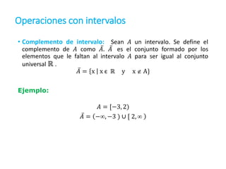 Operaciones con intervalos
• Complemento de intervalo: Sean 𝐴 un intervalo. Se define el
complemento de 𝐴 como 𝐴. 𝐴 es el conjunto formado por los
elementos que le faltan al intervalo 𝐴 para ser igual al conjunto
universal ℝ .
𝐴 = x x є ℝ y x  A}
Ejemplo:
𝐴 = [−3, 2)
𝐴 = −, −3 ) ∪ [ 2, 
 