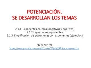POTENCIACIÓN.
SE DESARROLLAN LOS TEMAS
2.1.1 Exponentes enteros (negativos y positivos)
2.1.2 Leyes de los exponentes
2.1.3 Simplificación de expresiones con exponentes (ejemplos)
EN EL VIDEO:
https://www.youtube.com/watch?v=K4CP0jHIpY4&feature=youtu.be
 