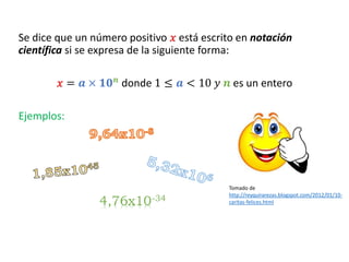 Se dice que un número positivo 𝑥 está escrito en notación
científica si se expresa de la siguiente forma:
𝑥 = 𝒂 × 𝟏𝟎𝒏 donde 1 ≤ 𝒂 < 10 𝑦 𝒏 es un entero
Ejemplos:
4,76x10-34
Tomado de
http://reyquirarezas.blogspot.com/2012/01/10-
caritas-felices.html
 