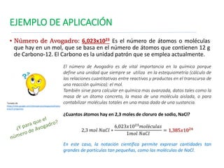 EJEMPLO DE APLICACIÓN
• Número de Avogadro: 6,023x1023 Es el número de átomos o moléculas
que hay en un mol, que se basa en el número de átomos que contienen 12 g
de Carbono-12. El Carbono es la unidad patrón que se emplea actualmente.
El número de Avogadro es de vital importancia en la química porque
define una unidad que siempre se utiliza en la estequiometría (cálculo de
las relaciones cuantitativas entre reactivos y productos en el transcurso de
una reacción química): el mol.
También sirve para calcular en química mas avanzada, datos tales como la
masa de un átomo concreto, la masa de una molécula aislada, o para
contabilizar moléculas totales en una masa dada de una sustancia.
¿Cuantos átomos hay en 2,3 moles de cloruro de sodio, NaCl?
2,3 𝑚𝑜𝑙 𝑁𝑎𝐶𝑙 ∗
6,023𝑥1023
𝑚𝑜𝑙é𝑐𝑢𝑙𝑎𝑠
1𝑚𝑜𝑙 𝑁𝑎𝐶𝑙
= 1,385𝑥1024
En este caso, la notación científica permite expresar cantidades tan
grandes de partículas tan pequeñas, como las moléculas de NaCl.
Tomado de
https://sites.google.com/site/operacionespasivasfinanci
eras/2-preguntas
 