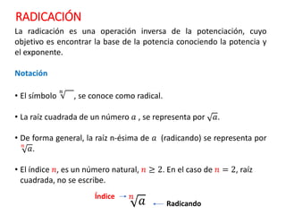 RADICACIÓN
La radicación es una operación inversa de la potenciación, cuyo
objetivo es encontrar la base de la potencia conociendo la potencia y
el exponente.
Notación
• El símbolo
𝑛
, se conoce como radical.
• La raíz cuadrada de un número 𝑎 , se representa por 𝑎.
• De forma general, la raíz n-ésima de 𝑎 (radicando) se representa por
𝑛
𝑎.
• El índice 𝑛, es un número natural, 𝑛 ≥ 2. En el caso de 𝑛 = 2, raíz
cuadrada, no se escribe.
Radicando
Índice 𝑛
𝑎
 