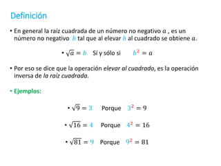 Definición
• En general la raíz cuadrada de un número no negativo 𝑎 , es un
número no negativo 𝑏 tal que al elevar 𝑏 al cuadrado se obtiene 𝑎.
• 𝑎 = 𝑏 Sí y sólo si 𝑏2 = 𝑎
• Por eso se dice que la operación elevar al cuadrado, es la operación
inversa de la raíz cuadrada.
• Ejemplos:
• 9 = 3 Porque 32
= 9
• 16 = 4 Porque 42
= 16
• 81 = 9 Porque 92
= 81
 