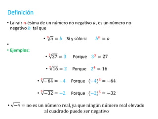 Definición
• La raíz n-ésima de un número no negativo 𝑎, es un número no
negativo 𝑏 tal que
• 𝑛
𝑎 = 𝑏 Sí y sólo si 𝑏𝑛 = 𝑎
•
• Ejemplos:
•
3
27 = 3 Porque 33
= 27
•
4
16 = 2 Porque 24 = 16
•
3
−64 = −4 Porque (−4)3
= −64
•
5
−32 = −2 Porque (−2)5
= −32
• −4 = no es un número real, ya que ningún número real elevado
al cuadrado puede ser negativo
 