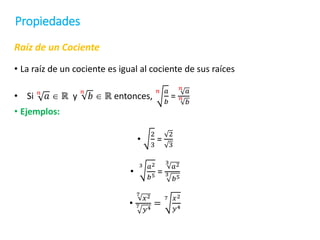 Propiedades
Raíz de un Cociente
• La raíz de un cociente es igual al cociente de sus raíces
• Si 𝑛
𝑎  ℝ y
𝑛
𝑏  ℝ entonces,
𝑛 𝑎
𝑏
=
𝑛
𝑎
𝑛
𝑏
• Ejemplos:
•
2
3
=
2
3
•
3 𝑎2
𝑏5 =
3
𝑎2
3
𝑏5
•
7
𝑥2
7
𝑦4
=
7 𝑥2
𝑦4
 