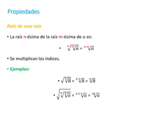 Propiedades
Raíz de una raíz
• La raíz n-ésima de la raíz m-ésima de 𝑎 es:
•
𝑛 𝑚
𝑎 = 𝑛∙𝑚
𝑎
• Se multiplican los índices.
• Ejemplos:
•
3
8 =
2∙3
8 =
6
8
•
5 3
𝑎 = 2∙5∙3
𝑎 = 30
𝑎
 