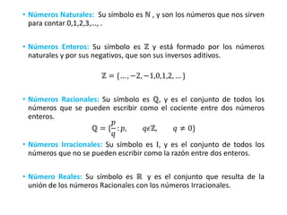 • Números Naturales: Su símbolo es ℕ , y son los números que nos sirven
para contar 0,1,2,3,…, .
• Números Enteros: Su símbolo es ℤ y está formado por los números
naturales y por sus negativos, que son sus inversos aditivos.
ℤ = {… , −2, −1,0,1,2, … }
• Números Racionales: Su símbolo es ℚ, y es el conjunto de todos los
números que se pueden escribir como el cociente entre dos números
enteros.
ℚ = {
𝑝
𝑞
: 𝑝, 𝑞𝜖ℤ, 𝑞 ≠ 0}
• Números Irracionales: Su símbolo es Ι, y es el conjunto de todos los
números que no se pueden escribir como la razón entre dos enteros.
• Número Reales: Su símbolo es ℝ y es el conjunto que resulta de la
unión de los números Racionales con los números Irracionales.
 