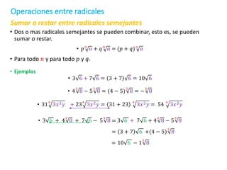 Sumar o restar entre radicales semejantes
• Dos o mas radicales semejantes se pueden combinar, esto es, se pueden
sumar o restar.
• 𝑝𝑛
𝑎 + 𝑞𝑛
𝑎 = (𝑝 + 𝑞)𝑛
𝑎
• Para todo 𝑛 y para todo 𝑝 y 𝑞.
• Ejemplos
• 3 6 + 7 6 = 3 + 7 6 = 10 6
• 4
3
8 − 5
3
8 = (4 − 5)
3
8 = −
3
8
• 31
4
3𝑥2𝑦 + 23
4
3𝑥2𝑦 = 31 + 23
4
3𝑥2𝑦 = 54
4
3𝑥2𝑦
• 3 6 + 4
3
8 + 7 6 − 5
3
8 = 3 6 + 7 6 + 4
3
8 − 5
3
8
= 3 + 7 6 +(4 − 5)
3
8
= 10 6 − 1
3
8
Operaciones entre radicales
 