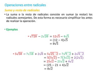Suma y resta de radicales
• La suma o la resta de radicales consiste en sumar (o restar) los
radicales semejantes. De esta forma es necesario simplificar los antes
de realizar la operación.
• Ejemplos
• 720 − 2 20 = 12 5 − 4 5
= (12 − 4) 5
= 8 5
• 5 50 − 7 18 + 2 8 = 5 25 ∙ 2 − 7 9 ∙ 2 + 2 4 ∙ 2
= 5 5 2 − 7 3 2 + 2(2 2)
= 25 2 − 21 2 + 4 2
= 25 − 21 + 4 2
= 8 2
Operaciones entre radicales
 