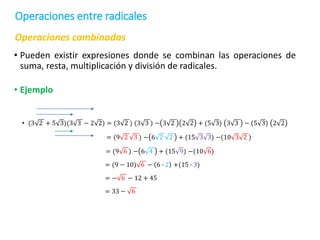 Operaciones combinadas
• Pueden existir expresiones donde se combinan las operaciones de
suma, resta, multiplicación y división de radicales.
• Ejemplo
• (3 2 + 5 3)(3 3 − 2 2) = (3 2 ) (3 3 ) − 3 2 2 2 + (5 3) 3 3 − (5 3) 2 2
= (9 2 3 ) − 6 2 2 + (15 3 3) −(10 3 2 )
= (9 6 ) − 6 4 + (15 9) −(10 6)
= (9 − 10) 6 − 6 ∙ 2 +(15 ∙ 3)
= − 6 − 12 + 45
= 33 − 6
Operaciones entre radicales
 