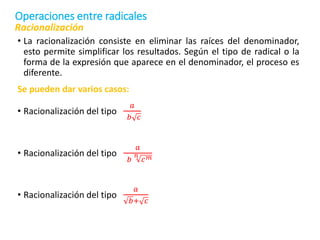 • La racionalización consiste en eliminar las raíces del denominador,
esto permite simplificar los resultados. Según el tipo de radical o la
forma de la expresión que aparece en el denominador, el proceso es
diferente.
Se pueden dar varios casos:
• Racionalización del tipo
𝑎
𝑏 𝑐
• Racionalización del tipo
𝑎
𝑏
𝑛
𝑐𝑚
• Racionalización del tipo
𝑎
𝑏+ 𝑐
Racionalización
Operaciones entre radicales
 