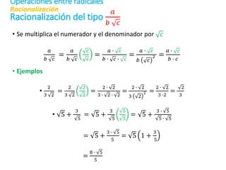 Racionalización del tipo
𝑎
𝑏 𝑐
• Se multiplica el numerador y el denominador por 𝑐
𝑎
𝑏 𝑐
=
𝑎
𝑏 𝑐
𝑐
𝑐
=
𝑎 ∙ 𝑐
𝑏 ∙ 𝑐 ∙ 𝑐
=
𝑎 ∙ 𝑐
𝑏 𝑐
2 =
𝑎 ∙ 𝑐
𝑏 ∙ 𝑐
• Ejemplos
•
2
3 2
=
2
3 2
2
2
=
2 ∙ 2
3 ∙ 2 ∙ 2
=
2 ∙ 2
3 2
2 =
2 ∙ 2
3 ∙2
=
2
3
• 5 +
3
5
= 5 +
3
5
5
5
= 5 +
3 ∙ 5
5 ∙ 5
= 5 +
3 ∙ 5
5
= 5 1 +
3
5
=
8 ∙ 5
5
Racionalización
Operaciones entre radicales
 
