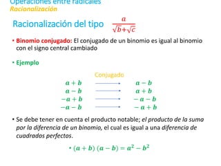 Racionalización del tipo
𝑎
𝑏+ 𝑐
• Binomio conjugado: El conjugado de un binomio es igual al binomio
con el signo central cambiado
• Ejemplo
Conjugado
𝒂 + 𝒃 𝒂 − 𝒃
𝒂 − 𝒃 𝒂 + 𝒃
−𝒂 + 𝒃 − 𝒂 − 𝒃
−𝒂 − 𝒃 − 𝒂 + 𝒃
• Se debe tener en cuenta el producto notable; el producto de la suma
por la diferencia de un binomio, el cual es igual a una diferencia de
cuadrados perfectos.
• (𝒂 + 𝒃) (𝒂 − 𝒃) = 𝒂𝟐 − 𝒃𝟐
Racionalización
Operaciones entre radicales
 