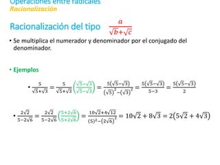 Racionalización del tipo
𝑎
𝑏+ 𝑐
• Se multiplica el numerador y denominador por el conjugado del
denominador.
• Ejemplos
•
5
5+ 3
=
5
5+ 3
5− 3
5− 3
=
5 5− 3
5
2
− 3
2 =
5 5− 3
5−3
=
5 5− 3
2
•
2 2
5−2 6
=
2 2
5−2 6
5+2 6
5+2 6
=
10 2+4 12
5 2− 2 6
2 = 10 2 + 8 3 = 2 5 2 + 4 3
Racionalización
Operaciones entre radicales
 