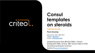 Pierre Souchay
Discovery Team @Criteo
Twitter: @vizionr
Github: pierresouchay
Consul
templates
on steroids
Leading Discovery Team @Criteo (SDKs + Consul)
Dealing with 240k+ services, 38k+ Consul nodes in 9 DCs
1st external contributor to Consul
Author of consul-templaterb
 
