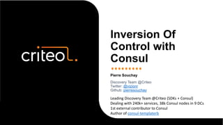 Pierre Souchay
Discovery Team @Criteo
Twitter: @vizionr
Github: pierresouchay
Inversion Of
Control with
Consul
Leading Discovery Team @Criteo (SDKs + Consul)
Dealing with 240k+ services, 38k Consul nodes in 9 DCs
1st external contributor to Consul
Author of consul-templaterb
 