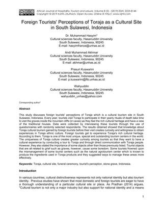 African Journal of Hospitality, Tourism and Leisure, Volume 8 (3) - (2019) ISSN: 2223-814X
Copyright: © 2019 AJHTL /Author/s- Open Access- Online @ http//: www.ajhtl.com
1
Foreign Tourists' Perceptions of Toraja as a Cultural Site
in South Sulawesi, Indonesia
Dr. Muhammad Hasyim*
Cultural sciences faculty, Hasanuddin University
South Sulawesi, Indonesia, 90245
E-mail: hasyimfrance@unhas.ac.id
Andi Muhammad Akhmar
Cultural sciences faculty, Hasanuddin University
South Sulawesi, Indonesia, 90245
E-mail: akhmar@unhas.ac.id
Prasuri Kuswarini
Cultural sciences faculty, Hasanuddin University
South Sulawesi, Indonesia, 90245
E-mail: p.kuswarini@fib.unhas.ac.id
Wahyuddin
Cultural sciences faculty, Hasanuddin University
South Sulawesi, Indonesia, 90245
wahyuddin_unhas@yahoo.com
Corresponding author*
Abstract
This study discusses foreign tourists' perceptions of Toraja which is a cultural tourism site in South
Sulawesi, Indonesia. Every year, tourists visit Toraja to participate in their yearly rituals of death take time
to visit the graves inside the mountain cliffs (in caves) as they feel the rich cultural heritage and have a view
of the traditional houses. Data were collected by interviewing these tourists through the use of
questionnaires with randomly selected respondents. The results obtained showed that knowledge about
Toraja cultural tourism gained by foreign tourists before their visit creates curiosity and willingness to obtain
experiences in Toraja ethnic culture. Foreign tourists get to experience Toraja's rich cultural heritage.
According to them, Toraja is one of the most unique, special and outstanding tourism centers in the world.
The uniqueness of Toraja culture creates greater curiosity among tourists so that they want to have a
cultural experience by conducting a tour to Toraja and through direct communication with Toraja people.
However, they also stated the importance of some objects other than those previously listed. Tourist objects
that are all related to grief such as graves, however, cause some boredom. Some tourists frowned upon
the mismanagement of some tourist centers such as the natural agrotourism center which is known to
produce the ingredients used in Toraja products and they suggested ways to manage these areas more
effectively.
Keywords: Toraja, cultural site, funeral ceremony, tourist's perception, stone grave, Indonesia.
Introduction
In various countries, cultural distinctiveness represents not only national identity but also tourism
identity. Previous studies have shown that most domestic and foreign tourists are eager to have
a thorough understanding of a particular cultural site or place. As Pradhan (2014) argues,
"Cultural tourism is not only a major industry but also support for national identity and a means
 