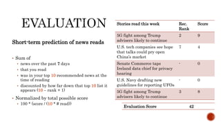 Short-term prediction of news reads
• Sum of
• news over the past 7 days
• that you read
• was in your top 10 recommended news at the
time of reading
• discounted by how far down that top 10 list it
appears (10 – rank + 1)
• Normalized by total possible score
• 100 * (score / (10 * # read))
Stories read this week Rec.
Rank
Score
5G fight among Trump
advisers likely to continue
2 9
U.S. tech companies see hope
that talks could pry open
China’s market
7 4
Senate Commerce taps
Ireland data chief for privacy
hearing
- 0
U.S. Navy drafting new
guidelines for reporting UFOs
- 0
5G fight among Trump
advisers likely to continue
3 8
Evaluation Score 42
 