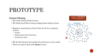 Content Filtering
 You read certain kinds of news
 We think you’d like to keep reading those kinds of news
 Based on annotations of news that we do in a separate
system
 People
 Organizations & Committees
 Taxonomic topics
 We do this because the market for old news is very small.
 Thus we need to deal with kinds of news
Cluster Model
 