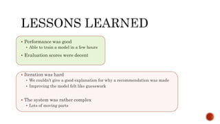  Performance was good
 Able to train a model in a few hours
 Evaluation scores were decent
 Iteration was hard
 We couldn’t give a good explanation for why a recommendation was made
 Improving the model felt like guesswork
 The system was rather complex
 Lots of moving parts
 