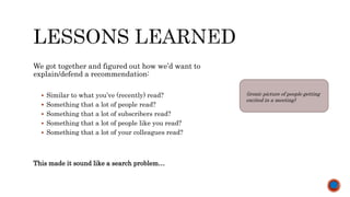 We got together and figured out how we’d want to
explain/defend a recommendation:
 Similar to what you’ve (recently) read?
 Something that a lot of people read?
 Something that a lot of subscribers read?
 Something that a lot of people like you read?
 Something that a lot of your colleagues read?
This made it sound like a search problem…
(ironic picture of people getting
excited in a meeting)
 