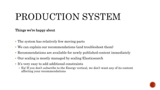 Things we’re happy about
• The system has relatively few moving parts
• We can explain our recommendations (and troubleshoot them)
• Recommendations are available for newly published content immediately
• Our scaling is mostly managed by scaling Elasticsearch
• It’s very easy to add additional constraints
• Ex/ If you don’t subscribe to the Energy vertical, we don’t want any of its content
affecting your recommendations
 