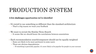 A few challenges opportunities we’ve identified
• It’s weird to use something so different than the standard architecture
• That’s a big reason we want your feedback
• We want to revisit the Similar News Search
• It seems like we should honor the correlations between annotations
• Each recommendation search/component should not be equally weighted
• Some are likely to be more pertinent to some users
• There are obvious dependencies
• If something is generally popular, it’s more likely to be popular for people in your account
 