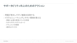 10 © Cloudera, Inc. All rights reserved.
サポータビリティ向上のためのアクション
• 問題が発生しやすい機能を改善する
• トラブルシューティングしやすい環境を整える
• 調査に必要な管理コマンドの用意
• わかりやすいログメッセージ
• ドキュメントの整備
• 適切なメトリクス
 