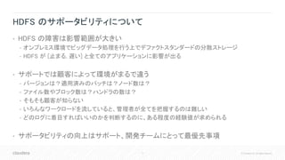 11 © Cloudera, Inc. All rights reserved.
HDFS のサポータビリティについて
• HDFS の障害は影響範囲が大きい
• オンプレミス環境でビッグデータ処理を行う上でデファクトスタンダードの分散ストレージ
• HDFS が [止まる, 遅い] と全てのアプリケーションに影響が出る
• サポートでは顧客によって環境がまるで違う
• バージョンは？適用済みのパッチは？ノード数は？
• ファイル数やブロック数は？ハンドラの数は？
• そもそも顧客が知らない
• いろんなワークロードを流していると、管理者が全てを把握するのは難しい
• どのログに着目すればいいのかを判断するのに、ある程度の経験値が求められる
• サポータビリティの向上はサポート、開発チームにとって最優先事項
 