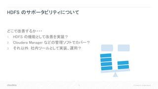 12 © Cloudera, Inc. All rights reserved.
HDFS のサポータビリティについて
どこで改善するか・・・
1. HDFS の機能として改善を実装？
2. Cloudera Manager などの管理ソフトでカバー？
3. それ以外: 社内ツールとして実装、運用？
 