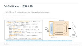 19 © Cloudera, Inc. All rights reserved.
FairCallQueue - 登場人物
• スケジューラ - RpcScheduler (DecayRpcScheduler)
• キュー – FairCallQueue
• マルチプレクサ - Multiplexer (WeightedRoundRobinMultiplexer)
https://github.com/apache/hadoop/blob/trunk/hadoop-common-project/hadoop-common/src/site/markdown/FairCallQueue.md
• 各ユーザーからのリクエストにランクづけをし、優先度ごとに
4 つのキューに割り当てる (5秒毎に更新)
• リクエストが多いユーザーの優先度は低く、リクエストが
少ないユーザーの優先度は高く設定
• 全体の 50% のリクエストを占めているユーザーは最低
優先度のキューへ
• 全体の 25% から 50% のリクエストを占めているユーザー
は二番目に優先度が低いキューへ
• 全体の 12.5% から 25% のリクエストを占めているユーザーは
二番目に優先度が高いキューへ
• その他の全てのユーザーのリクエストは一番優先度が
高いキューへ
• リクエストを割り当てるキューが満杯になるとバックオフできる
 