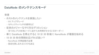 23 © Cloudera, Inc. All rights reserved.
DataNode のメンテナンスモード
背景
• ホストのメンテナンスを実施したい
• OS アップグレード
• セキュリティパッチの適用など
• 従来のメジャーなやり方はデコミッション
• 全てのレプリカを他ノードに逃すため時間がかかる（日オーダー）
• 単に DataNode を停止すると 10 分 30 秒後に NameNode が複製を始める
• 10 分 30 秒の間隔を広げれば良い？
• NameNode の再起動が必要
• 設定を戻し忘れるリスクもある
 