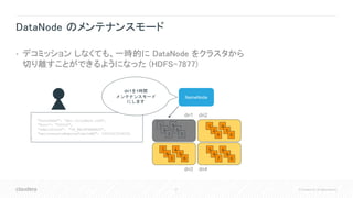 27 © Cloudera, Inc. All rights reserved.
DataNode のメンテナンスモード
• デコミッション しなくても、一時的に DataNode をクラスタから
切り離すことができるようになった (HDFS-7877)
NameNode
1
2
3
4
5
0
1
2
9
4
7
0
5
6
7
8
9
0
7
8
3
4
5
6
dn1 dn2
dn3 dn4
{
"hostName": "dn1.cloudera.com",
"Port": "50010",
"adminState": "IN_MAINTENANCE",
"maintenanceExpireTimeInMS": 1492543534000
}
dn1を1時間
メンテナンスモード
にします
 