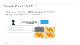 28 © Cloudera, Inc. All rights reserved.
DataNode のメンテナンスモード
• デコミッション しなくても、一時的に DataNode をクラスタから
切り離すことができるようになった (HDFS-7877)
NameNode
1
2
3
4
5
0
1
2
9
4
7
0
5
6
7
8
9
0
7
8
3
4
5
6
dn1 dn2
dn3 dn4
{
"hostName": "dn1.cloudera.com",
"Port": "50010",
"adminState": "IN_MAINTENANCE",
"maintenanceExpireTimeInMS": 1492543534000
}
1時間以上経過するとNameNodeは
dn1のレプリカを別ノードに複製
し始める(通常の動作)
 