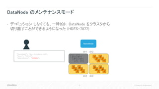 30 © Cloudera, Inc. All rights reserved.
DataNode のメンテナンスモード
• デコミッション しなくても、一時的に DataNode をクラスタから
切り離すことができるようになった (HDFS-7877)
NameNode
1
2
9
4
7
0
5
6
7
8
9
0
7
8
3
4
5
6
dn1 dn2
dn3 dn4
{
"hostName": "dn1.cloudera.com",
"Port": "50010",
"adminState": ”NORMAL",
}
1
2
3
4
5
0
 