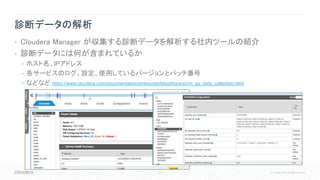 39 © Cloudera, Inc. All rights reserved.
診断データの解析
• Cloudera Manager が収集する診断データを解析する社内ツールの紹介
• 診断データには何が含まれているか
• ホスト名、IPアドレス
• 各サービスのログ、設定、使用しているバージョンとパッチ番号
• などなど https://www.cloudera.com/documentation/enterprise/latest/topics/cm_ag_data_collection.html
 