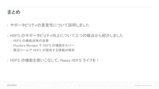 44 © Cloudera, Inc. All rights reserved.
まとめ
• サポータビリティの重要性について説明しました
• HDFS のサポータビリティ向上について三つの観点から紹介しました
• HDFS の機能自体の改善
• Cloudera Manager で HDFS の機能をカバー
• 周辺ツールで HDFS が提供する情報の解析
• HDFS の機能を使いこなして、Happy HDFS ライフを！
 