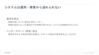 8 © Cloudera, Inc. All rights reserved.
システムは運用・障害から逃れられない
• 運用者視点
• 問題が起こりにくい製品が望ましいが、、、
• 問題が起きたとしても解決までの時間が短ければ、システムの信頼性も向上する
• ベンダーサポート (開発) 視点
• 運用性の向上や解決時間の短縮は、サポートや製品の満足度向上につながる
 
