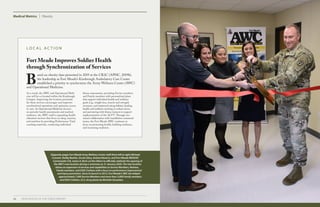 36 2019 HEALTH OF THE FORCE REPORT
Medical Metrics Obesity
Fort Meade Improves Soldier Health
through Synchronization of Services
L O C A L A C T I O N
B
ased on obesity data presented in 2019 at the CR2C (APHC, 2019b),
the leadership at Fort Meade’s Kimbrough Ambulatory Care Center
established a priority to synchronize the Army Wellness Center (AWC)
and Operational Medicine.
As a result, the AWC and Operational Medi-
cine will be co-located within the Kimbrough
Campus. Improving the location proximity
for these services encourages and improves
synchronized operations and optimizes access
to care. As Operational Medicine focuses
on periodic health assessments and medical
readiness, the AWC staff is expanding health
education services that focus on sleep, exercise,
and nutrition by providing Performance Triad
coaching materials, conducting individual
fitness assessments, providing Service members
and Family members with personalized plans
that support individual health and wellness
goals (e.g., weight loss, muscle and strength
increases, and improved eating habits), leading
health and wellness training to reduce stress,
and partnering with fitness trainers to support
implementation of the ACFT. Through sus-
tained collaboration with installation command
teams, the Fort Meade AWC continues to
focus on promoting health, building resilience,
and increasing readiness.
(Opposite page) Fort Meade Army Wellness Center staff (from left to right) Michael
Crossett, Shelby Beattie, Ursula Ulery, Andrea Navarro, and Fort Meade MEDDAC
Commander COL James D. Burk cut the ribbon to officially celebrate the opening of
the AWC’s new location during a ceremony on 31 January 2020. The new location
allows an expansion of services and capabilities to Service Members, Retirees,
Family members, and DOD Civilians with a focus on performance improvement
and injury prevention. Since its launch in 2013, Fort Meade’s AWC has helped
approximately 7,000 Service Members and more than 3,000 Family members
and DOD Civilians. (U.S. Army photo by Michelle Gonzalez)
 