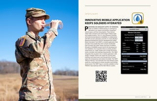 44 2019 HEALTH OF THE FORCE REPORT
Medical Metrics Heat Illness
INNOVATIVE MOBILE APPLICATION
KEEPS SOLDIERS HYDRATED
S P O T L I G H T
P
ROVIDING AN ADEQUATE SUPPLY OF DRINKING
water to Soldiers in field training or contingency
operations can require tremendous manpower,
vehicle space, and fuel consumption. These factors
make water transport one of the largest military logis-
tical supply burdens. The U.S. Army Research Institute
of Environmental Medicine (USARIEM), in collaboration
with MIT-Lincoln Laboratory and the U.S. Army Medical
Materiel Development Activity, developed the Soldier
Water Estimation Tool (SWET), a mobile application that
provides Army leadership with a simple and flexible
way to predict the water needs of groups of Soldiers.
Decades of USARIEM research led to the development
and validation of an equation that accurately predicts
sweat losses (i.e., water needs) over a range of environ-
ments, activities, and clothing characteristics. The SWET
integrates this equation into a mobile application with
simple, multiple-choice user inputs for activity level,
clothing, and cloud cover; and manual entry of exact
values for temperature and relative humidity. The SWET
“Mission Planner” tool estimates the total drinking water
needs for a unit based on mission duration and number
of personnel. The SWET App is currently available on the
TRADOC App Gateway and the Nett Warrior system.
MEDICAL METRICS 45
U.S.ArmyPhoto,APHC
 